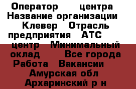 Оператор Call-центра › Название организации ­ Клевер › Отрасль предприятия ­ АТС, call-центр › Минимальный оклад ­ 1 - Все города Работа » Вакансии   . Амурская обл.,Архаринский р-н